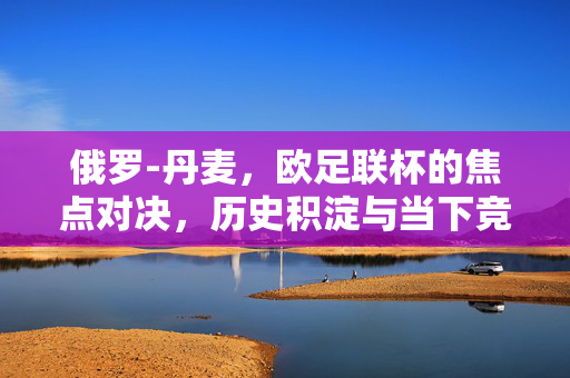 俄罗-丹麦，欧足联杯的焦点对决，历史积淀与当下竞技的碰撞，俄罗vs丹麦，欧足联杯焦点对决，历史积淀与当下竞技的碰撞