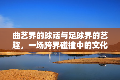 曲艺界的球话与足球界的艺趣，一场跨界碰撞中的文化共鸣，曲艺界的球话与足球界的艺趣，一场跨界碰撞中的文化共鸣
