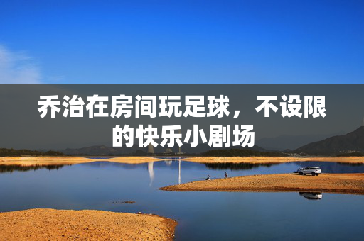 乔治在房间玩足球，不设限的快乐小剧场
