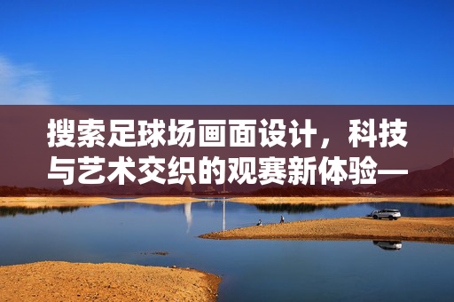 搜索足球场画面设计，科技与艺术交织的观赛新体验——从虚拟到现实的视觉革新