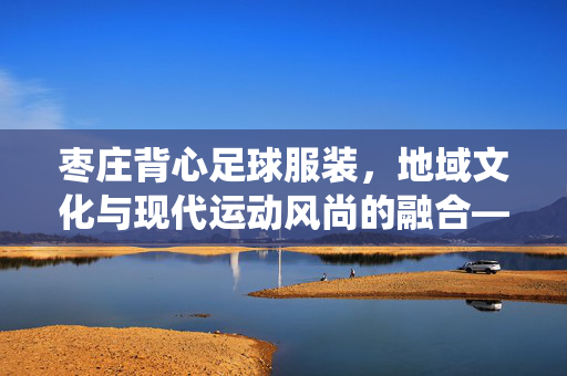 枣庄背心足球服装，地域文化与现代运动风尚的融合——探寻传统工艺与体育精神的结合点，枣庄背心足球服装，地域文化与现代运动风尚的融合——传统工艺与体育精神的结合点