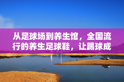 从足球场到养生馆，全国流行的养生足球鞋，让踢球成为一种科学健康的运动方式，养生足球鞋，从足球场到健康，让踢球成为科学健康的运动方式