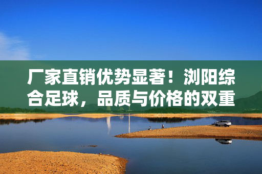 厂家直销优势显著！浏阳综合足球，品质与价格的双重保障，运动场景的优选之选，厂家直销优势显著！浏阳综合足球，品质与价格的双重保障，运动场景的优选之选