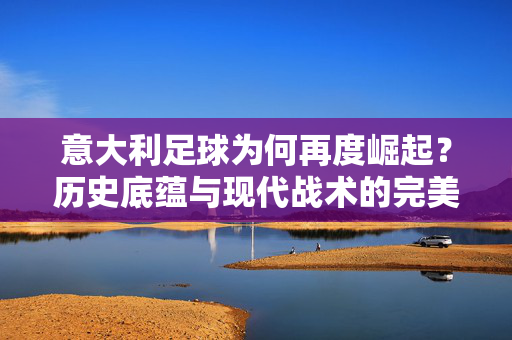 意大利足球为何再度崛起？历史底蕴与现代战术的完美融合，意大利足球为何再度崛起，历史底蕴与现代战术的完美融合