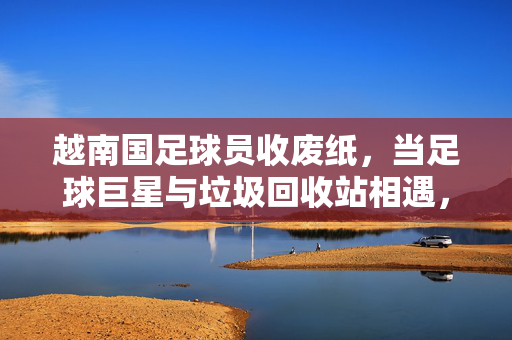 越南国足球员收废纸，当足球巨星与垃圾回收站相遇，现实与梦想的碰撞，越南国足球员收废纸，当足球巨星与垃圾回收站相遇，现实与梦想的碰撞