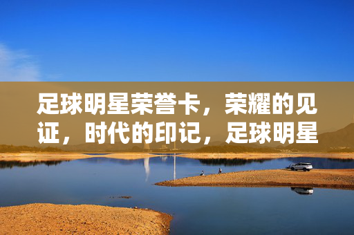 足球明星荣誉卡，荣耀的见证，时代的印记，足球明星荣誉卡，荣耀的见证，时代的印记