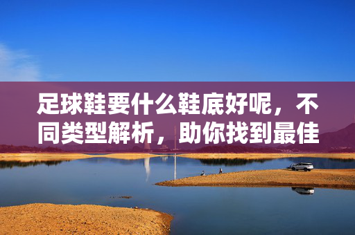 足球鞋要什么鞋底好呢，不同类型解析，助你找到最佳抓地与性能平衡，足球鞋鞋底怎么选？不同类型解析，助你找到最佳抓地与性能平衡