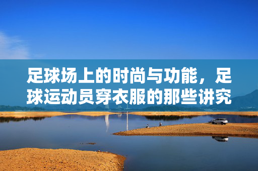 足球场上的时尚与功能，足球运动员穿衣服的那些讲究，足球场上的时尚与功能，足球运动员穿衣服的那些讲究