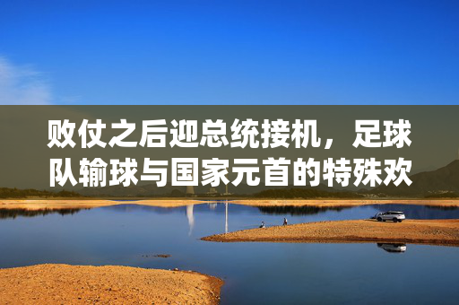 败仗之后迎总统接机，足球队输球与国家元首的特殊欢迎礼，败仗后迎总统接机，足球队输球与国家元首的特殊欢迎礼