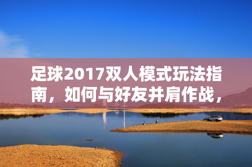 足球2017双人模式玩法指南，如何与好友并肩作战，打造精彩足球体验，足球2017双人模式玩法指南，与好友并肩作战，打造精彩足球体验