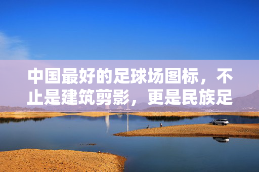 中国最好的足球场图标，不止是建筑剪影，更是民族足球精神的视觉史诗
