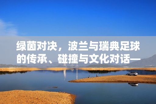 绿茵对决，波兰与瑞典足球的传承、碰撞与文化对话——东欧强队与北欧劲旅的足球叙事