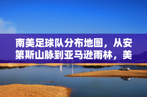 南美足球队分布地图，从安第斯山脉到亚马逊雨林，美洲杯的足球版图与地理密码，南美足球队分布地图，从安第斯山脉到亚马逊雨林，美洲杯的足球地理密码
