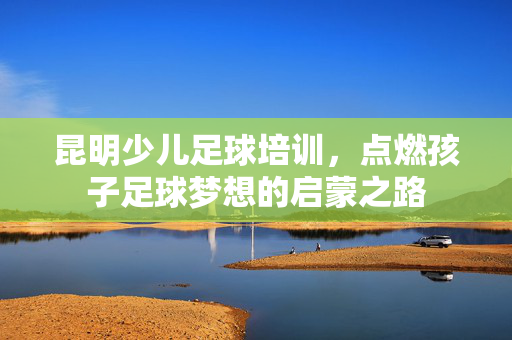昆明少儿足球培训，点燃孩子足球梦想的启蒙之路