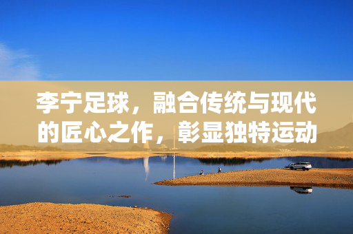 李宁足球，融合传统与现代的匠心之作，彰显独特运动魅力，李宁足球，传统与现代的匠心之作，彰显独特运动魅力