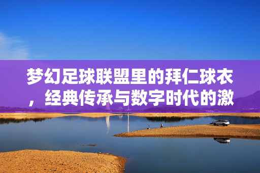 梦幻足球联盟里的拜仁球衣，经典传承与数字时代的激情共鸣，梦幻足球联盟里的拜仁球衣，经典传承与数字时代的激情共鸣