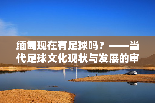 缅甸现在有足球吗？——当代足球文化现状与发展的审视，缅甸现在有足球吗？——当代足球文化现状与发展的审视