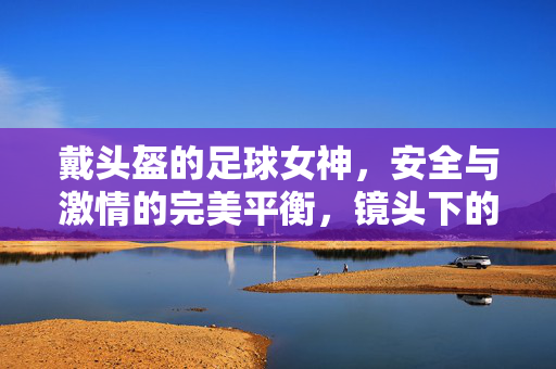 戴头盔的足球女神，安全与激情的完美平衡，镜头下的运动魅力