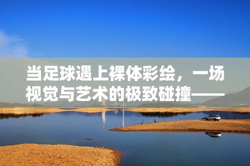 当足球遇上裸体彩绘，一场视觉与艺术的极致碰撞——用身体为画布，诠释运动的激情与美感，当足球遇上裸体彩绘，一场视觉与艺术的极致碰撞——用身体为画布，诠释运动的激情与美感