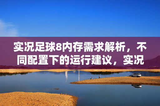 实况足球8内存需求解析，不同配置下的运行建议，实况足球8内存需求解析，不同配置下的运行建议