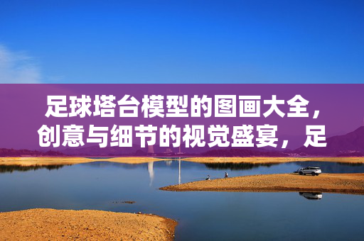 足球塔台模型的图画大全，创意与细节的视觉盛宴，足球塔台模型图画大全，创意与细节的视觉盛宴