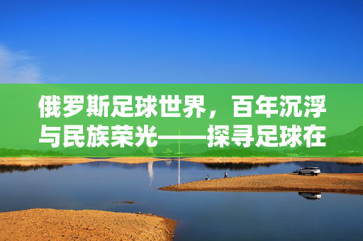 俄罗斯足球世界，百年沉浮与民族荣光——探寻足球在俄罗斯的文化根脉与时代征程，俄罗斯足球世界，百年沉浮与民族荣光——探寻足球在俄罗斯的文化根脉与时代征程