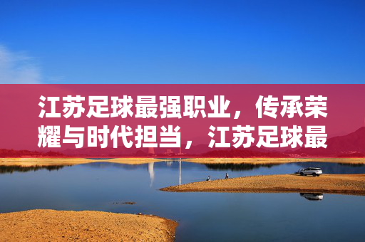 江苏足球最强职业，传承荣耀与时代担当，江苏足球最强职业，传承荣耀与时代担当