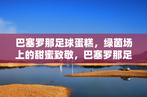 巴塞罗那足球蛋糕，绿茵场上的甜蜜致敬，巴塞罗那足球蛋糕，绿茵场上的甜蜜致敬