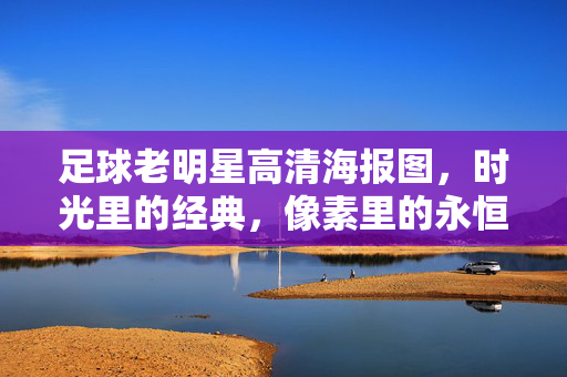 足球老明星高清海报图，时光里的经典，像素里的永恒——致敬那些改变足球的传奇，足球老明星高清海报图，时光里的经典，像素里的永恒——致敬那些改变足球的传奇