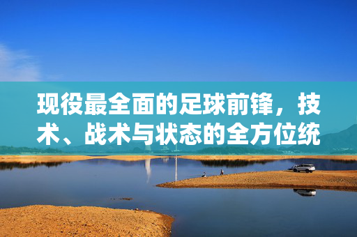 现役最全面的足球前锋，技术、战术与状态的全方位统治，他如何成为攻防一体的全能尖刀，现役最全面足球前锋，技术、战术与状态全方位统治，如何成为攻防一体的全能尖刀