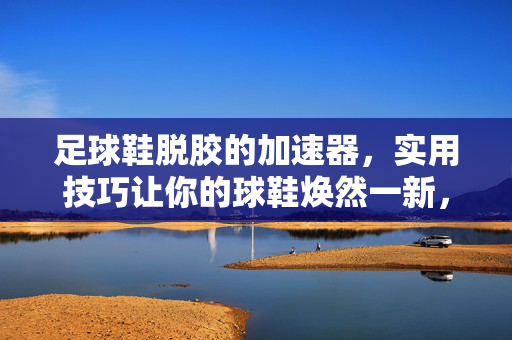 足球鞋脱胶的加速器，实用技巧让你的球鞋焕然一新，足球鞋脱胶加速器，实用技巧让你的球鞋焕然一新