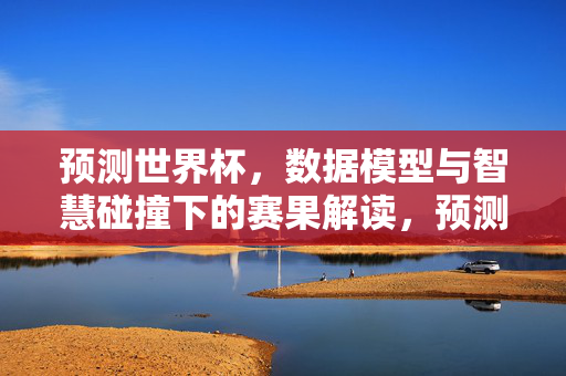 预测世界杯，数据模型与智慧碰撞下的赛果解读，预测世界杯赛果，数据模型与智慧碰撞下的解读