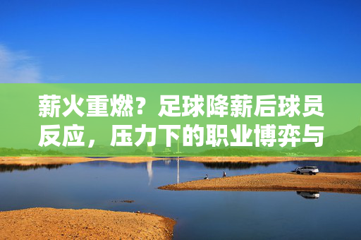 薪火重燃？足球降薪后球员反应，压力下的职业博弈与精神坚守，薪火重燃？足球降薪后球员的博弈与坚守