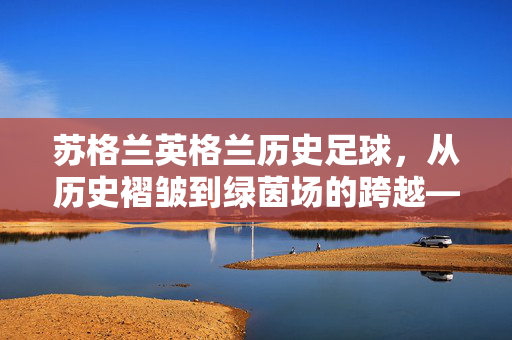 苏格兰英格兰历史足球，从历史褶皱到绿茵场的跨越——两国情缘与足球的千年回响