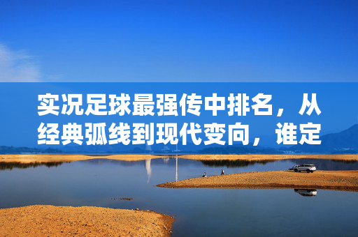 实况足球最强传中排名，从经典弧线到现代变向，谁定义了传中的巅峰？