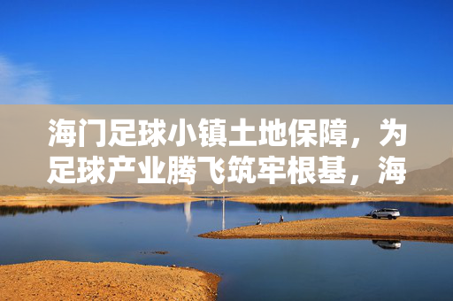 海门足球小镇土地保障，为足球产业腾飞筑牢根基，海门足球小镇土地保障，为足球产业腾飞筑牢根基