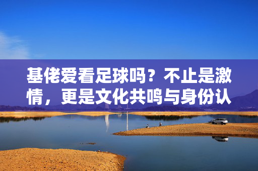 基佬爱看足球吗？不止是激情，更是文化共鸣与身份认同的载体