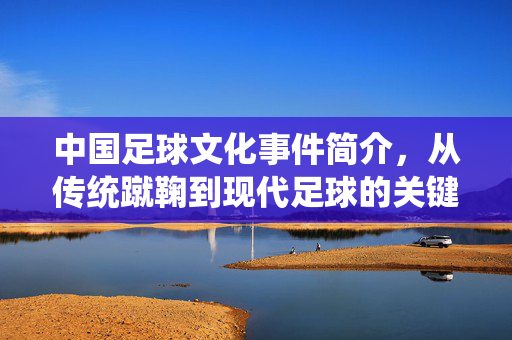中国足球文化事件简介，从传统蹴鞠到现代足球的关键发展节点，中国足球文化演进，从传统蹴鞠到现代的关键发展节点