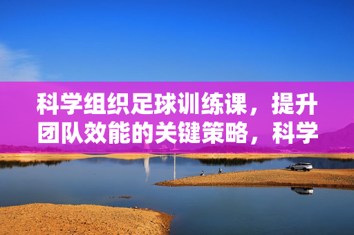 科学组织足球训练课，提升团队效能的关键策略，科学组织足球训练课，提升团队效能的关键策略