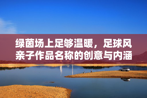 绿茵场上足够温暖，足球风亲子作品名称的创意与内涵