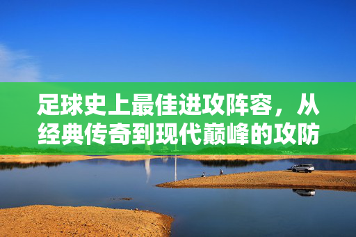 足球史上最佳进攻阵容，从经典传奇到现代巅峰的攻防艺术融合——谁定义了进攻的极致？