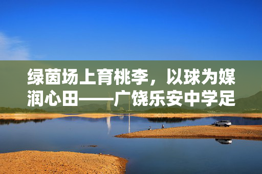 绿茵场上育桃李，以球为媒润心田——广饶乐安中学足球老师的教学实践与育人故事