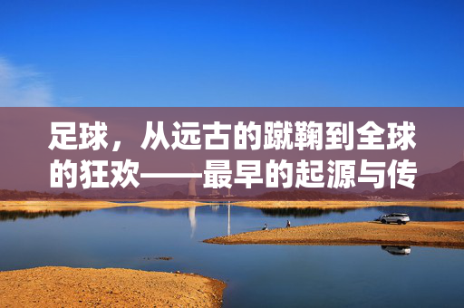 足球，从远古的蹴鞠到全球的狂欢——最早的起源与传播历程