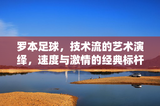 罗本足球，技术流的艺术演绎，速度与激情的经典标杆，罗本足球，技术流的艺术演绎，速度与激情的经典标杆