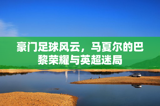 豪门足球风云，马夏尔的巴黎荣耀与英超迷局