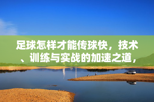 足球怎样才能传球快，技术、训练与实战的加速之道，足球怎样才能传球快，技术、训练与实战的加速之道
