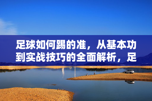 足球如何踢的准，从基本功到实战技巧的全面解析，足球如何踢得准，从基本功到实战技巧的全面解析