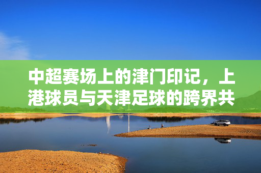 中超赛场上的津门印记，上港球员与天津足球的跨界共鸣——从赛场拼搏到城市情结的交织