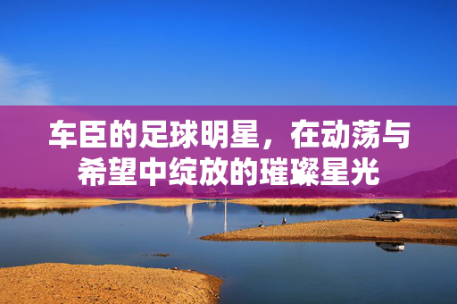 车臣的足球明星，在动荡与希望中绽放的璀璨星光