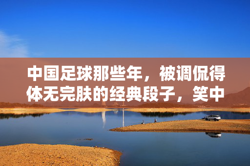中国足球那些年，被调侃得体无完肤的经典段子，笑中带泪的国足球史，中国足球那些年，被调侃得体无完肤的经典段子，笑中带泪的国足球史